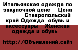 Итальянская одежда по закупочной цене. › Цена ­ 1 000 - Ставропольский край Одежда, обувь и аксессуары » Женская одежда и обувь   